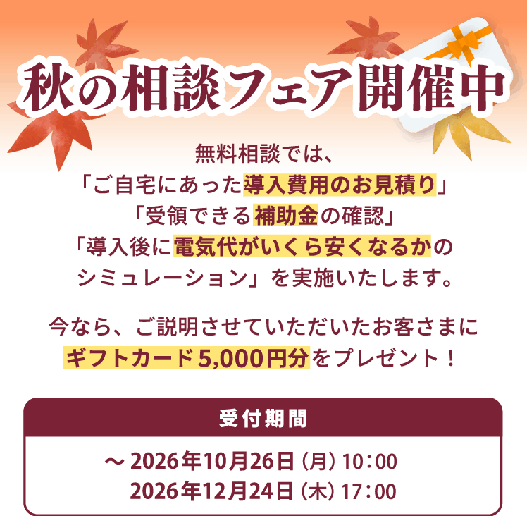 秋の相談フェア開催中 無料相談では、「ご自宅にあった導入費用のお見積り」「受領できる補助金の確認」「導入後に電気代がいくら安くなるかのシミュレーション」を実施いたします。今なら、ご説明させていただいたお客さまにギフトカード5,000円分をプレゼント！受付期間2026年10月26日（月）10：00 ～2026年12月24日（木）17：00