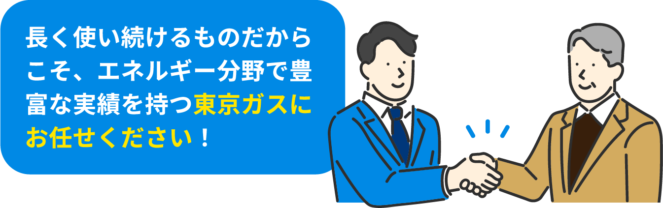 長く使い続けるものだからこそ、エネルギー分野で豊富な実績を持つ東京ガスにお任せください！