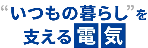 「いつもの暮らし」を支える電気